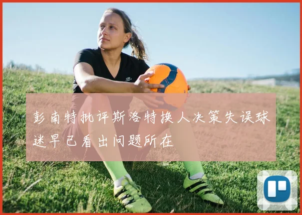 彭南特批评斯洛特换人决策失误球迷早已看出问题所在