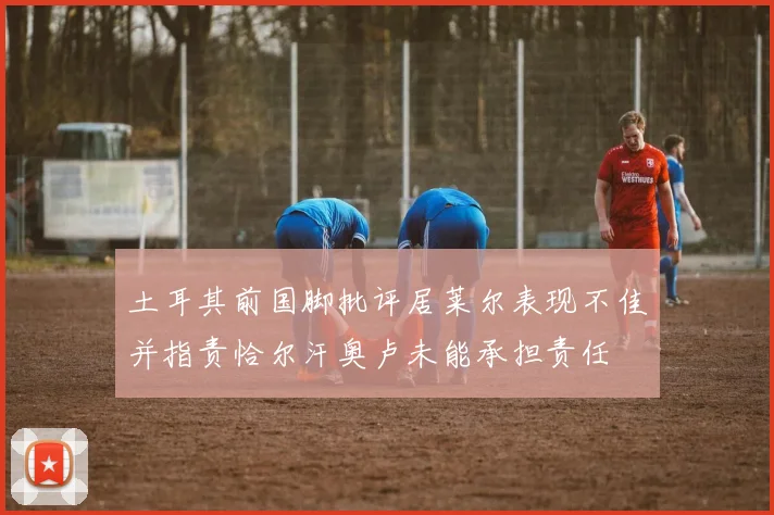 土耳其前国脚批评居莱尔表现不佳并指责恰尔汗奥卢未能承担责任