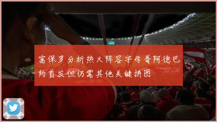 富保罗分析热火阵容字母哥阿德巴约首发但仍需其他关键拼图