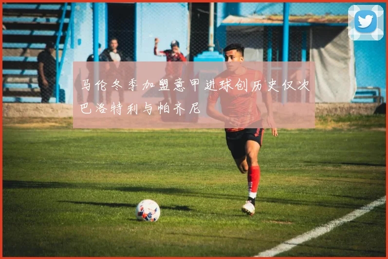 马伦冬季加盟意甲进球创历史仅次巴洛特利与帕齐尼