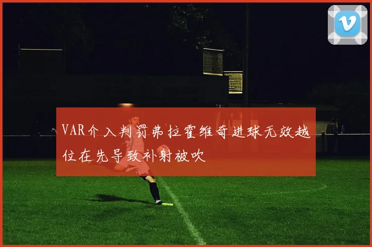 VAR介入判罚弗拉霍维奇进球无效越位在先导致补射被吹