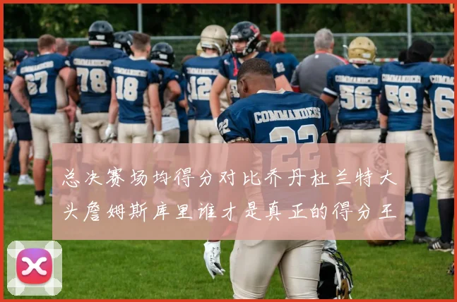 总决赛场均得分对比乔丹杜兰特大头詹姆斯库里谁才是真正的得分王