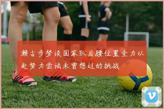濑古步梦谈国家队后腰位置全力以赴努力尝试未曾想过的挑战