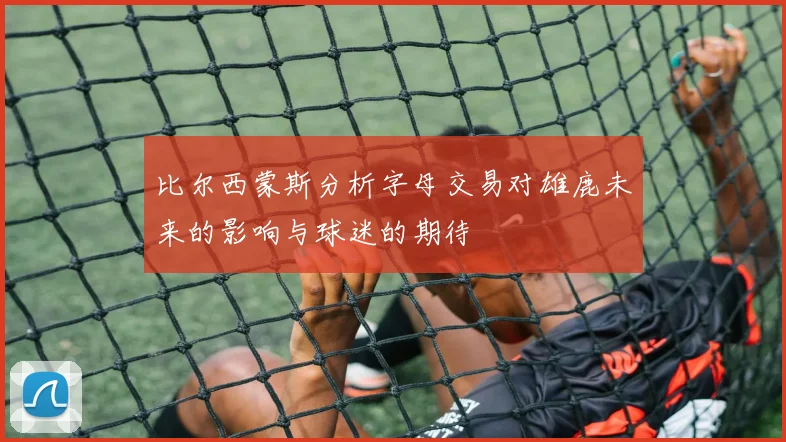 比尔西蒙斯分析字母交易对雄鹿未来的影响与球迷的期待