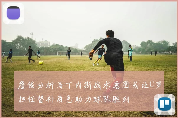 詹俊分析马丁内斯战术意图或让C罗担任替补角色助力球队胜利