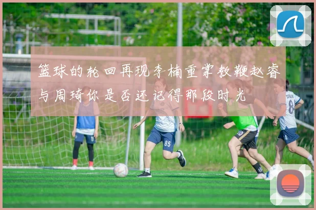 篮球的轮回再现李楠重掌教鞭赵睿与周琦你是否还记得那段时光