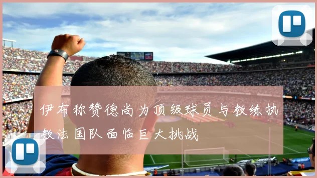 伊布称赞德尚为顶级球员与教练执教法国队面临巨大挑战