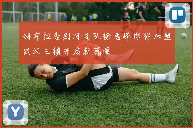 姆布拉告别河南队徐浩峰即将加盟武汉三镇开启新篇章