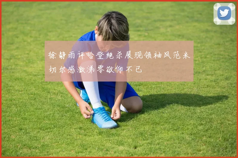 徐静雨评哈登绝杀展现领袖风范米切尔感激涕零敬仰不已