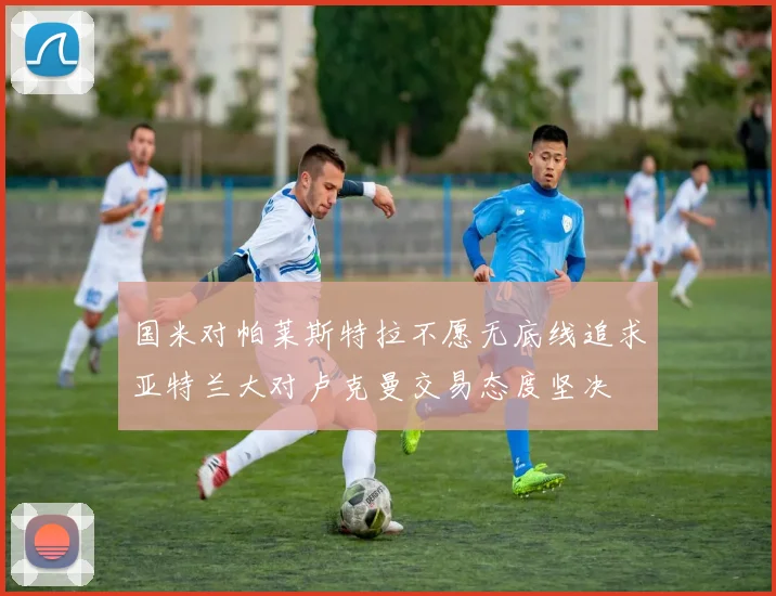 国米对帕莱斯特拉不愿无底线追求亚特兰大对卢克曼交易态度坚决