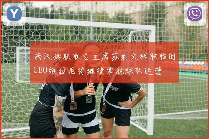 西汉姆联联合主席苏利文辞职临时CEO维拉尼将继续掌舵球队运营