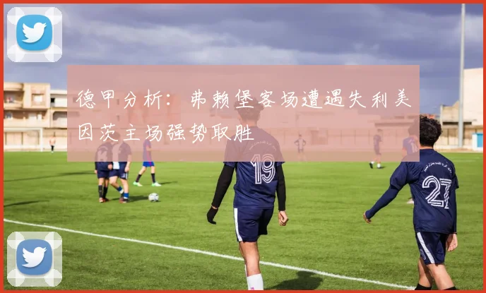 德甲分析：弗赖堡客场遭遇失利美因茨主场强势取胜