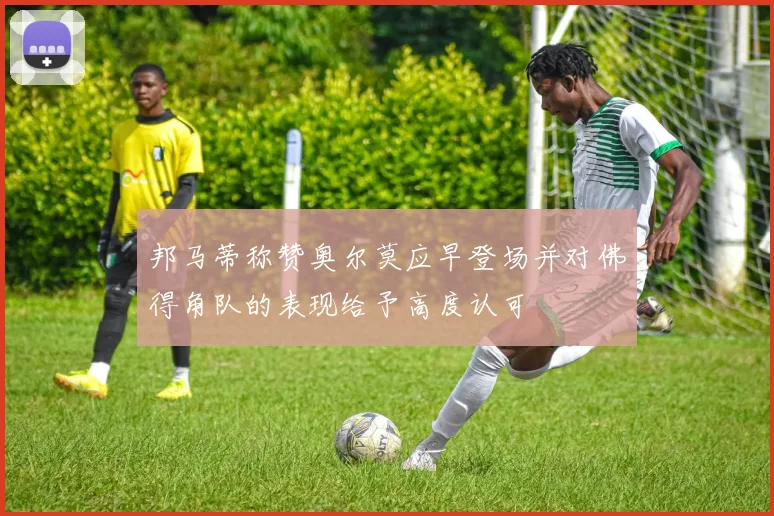 邦马蒂称赞奥尔莫应早登场并对佛得角队的表现给予高度认可