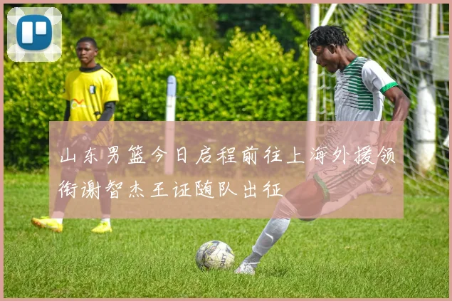山东男篮今日启程前往上海外援领衔谢智杰王证随队出征
