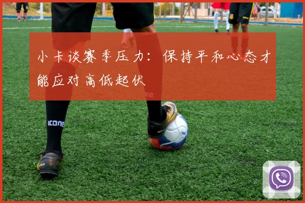 小卡谈赛季压力：保持平和心态才能应对高低起伏