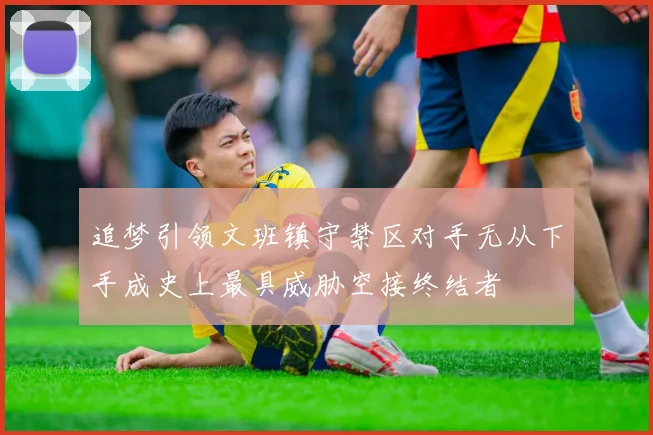 追梦引领文班镇守禁区对手无从下手成史上最具威胁空接终结者