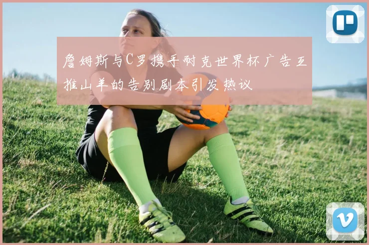 詹姆斯与C罗携手耐克世界杯广告互推山羊的告别剧本引发热议