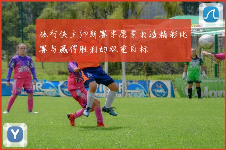 独行侠主帅新赛季愿景打造精彩比赛与赢得胜利的双重目标