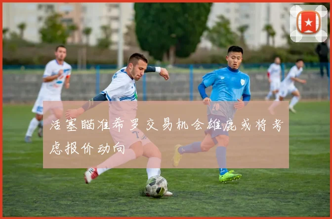 活塞瞄准希罗交易机会雄鹿或将考虑报价动向
