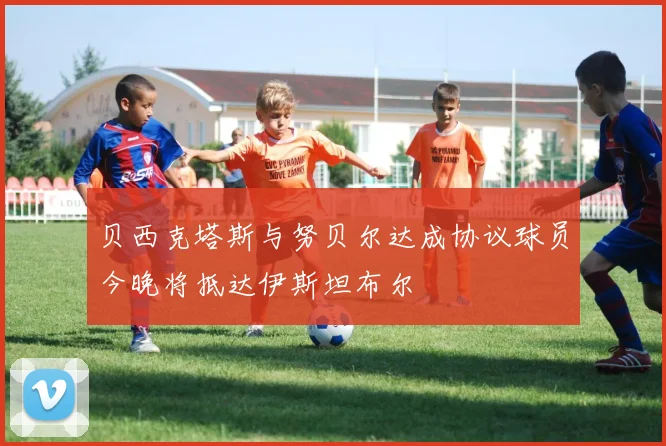 贝西克塔斯与努贝尔达成协议球员今晚将抵达伊斯坦布尔