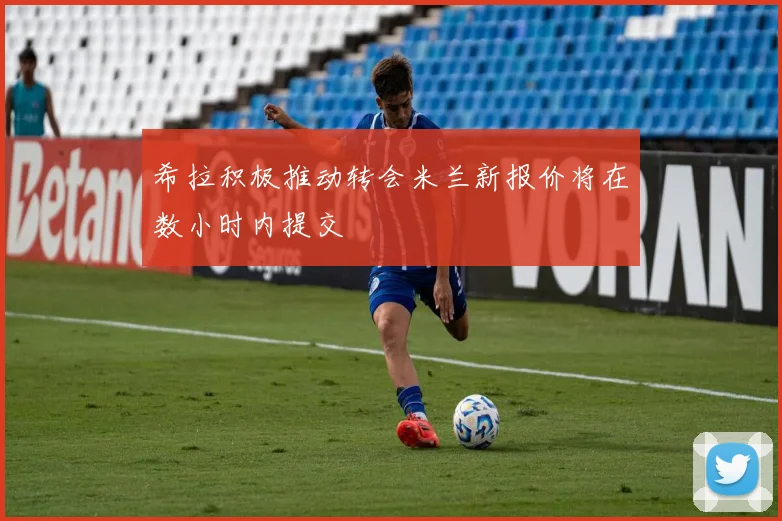 希拉积极推动转会米兰新报价将在数小时内提交