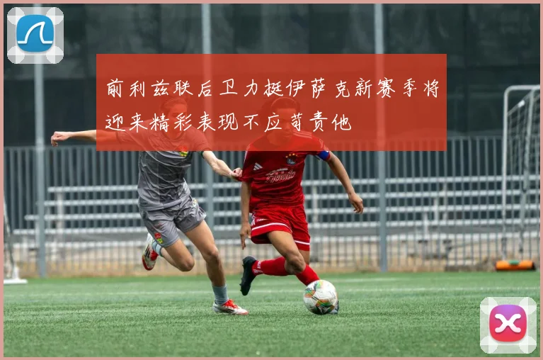 前利兹联后卫力挺伊萨克新赛季将迎来精彩表现不应苛责他