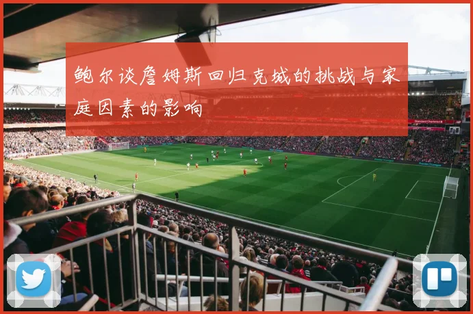 鲍尔谈詹姆斯回归克城的挑战与家庭因素的影响
